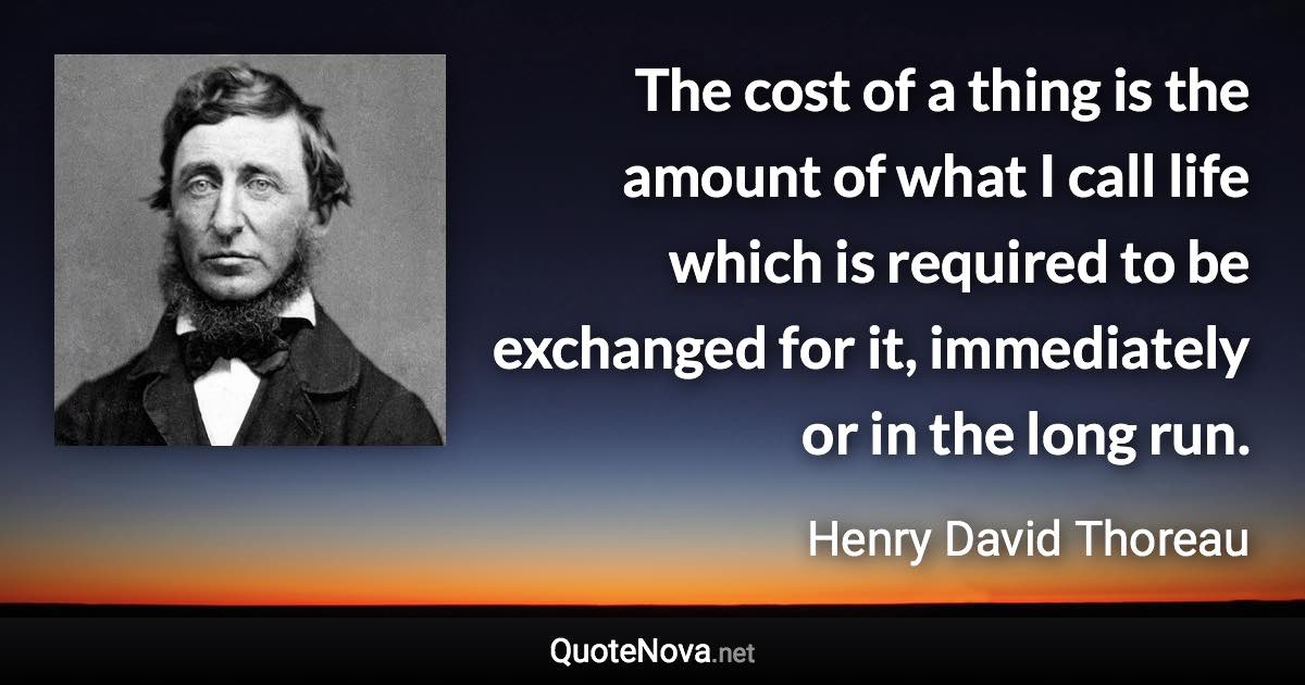 The cost of a thing is the amount of what I call life which is required to be exchanged for it, immediately or in the long run. - Henry David Thoreau quote