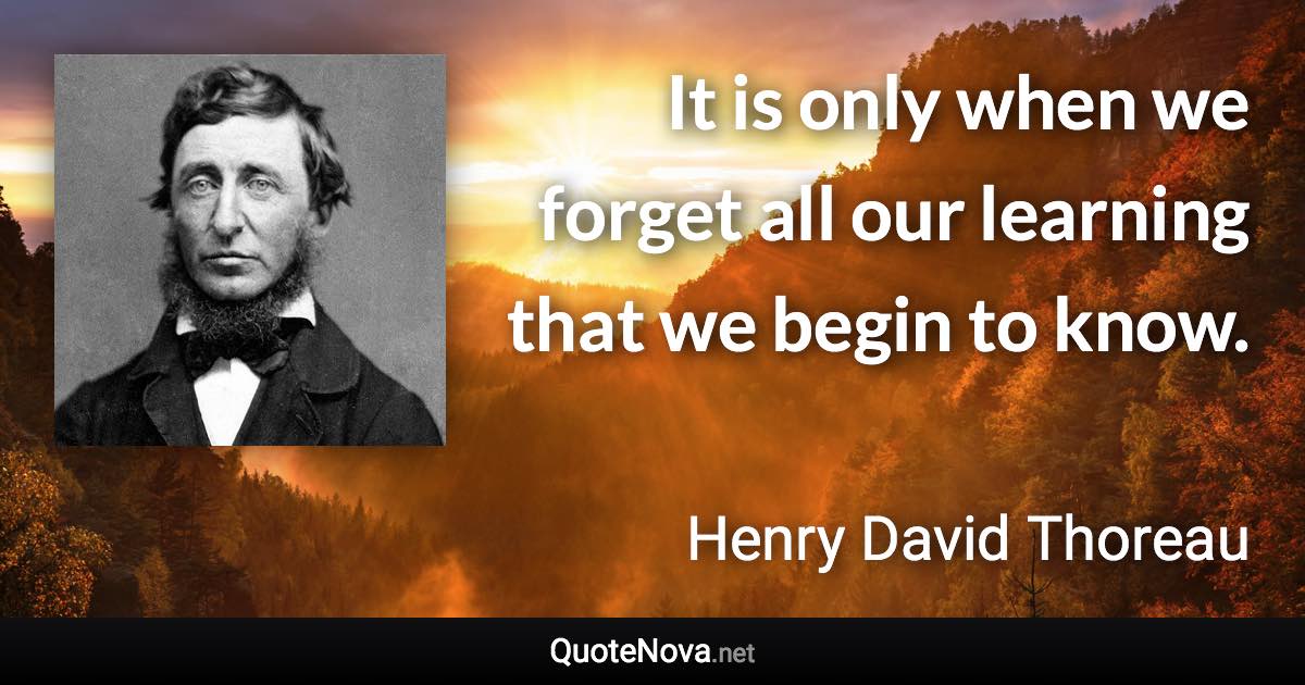 It is only when we forget all our learning that we begin to know. - Henry David Thoreau quote