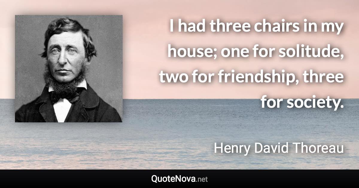 I had three chairs in my house; one for solitude, two for friendship, three for society. - Henry David Thoreau quote