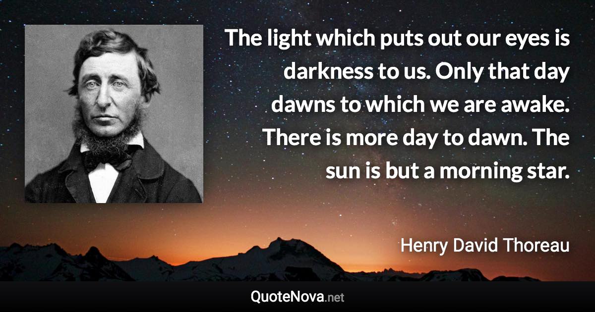 The light which puts out our eyes is darkness to us. Only that day dawns to which we are awake. There is more day to dawn. The sun is but a morning star. - Henry David Thoreau quote