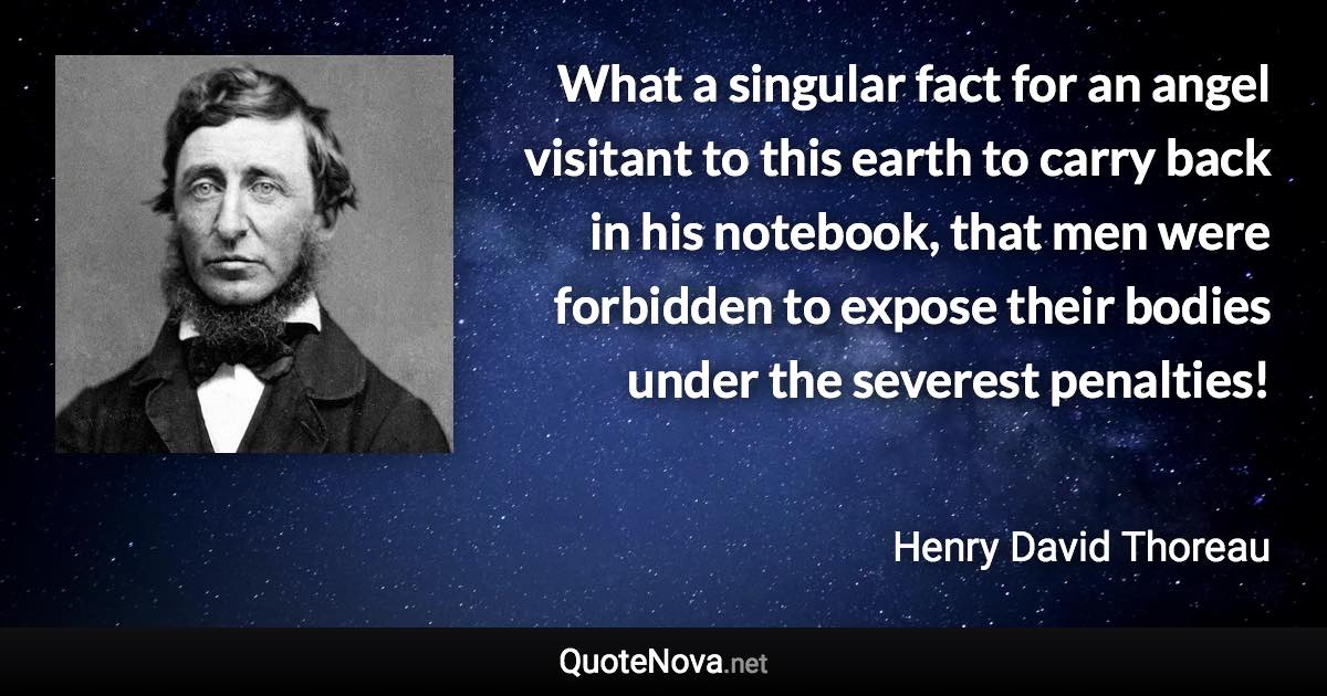 What a singular fact for an angel visitant to this earth to carry back in his notebook, that men were forbidden to expose their bodies under the severest penalties! - Henry David Thoreau quote