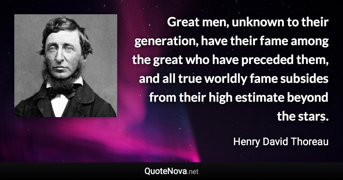 Great men, unknown to their generation, have their fame among the great who have preceded them, and all true worldly fame subsides from their high estimate beyond the stars. - Henry David Thoreau quote