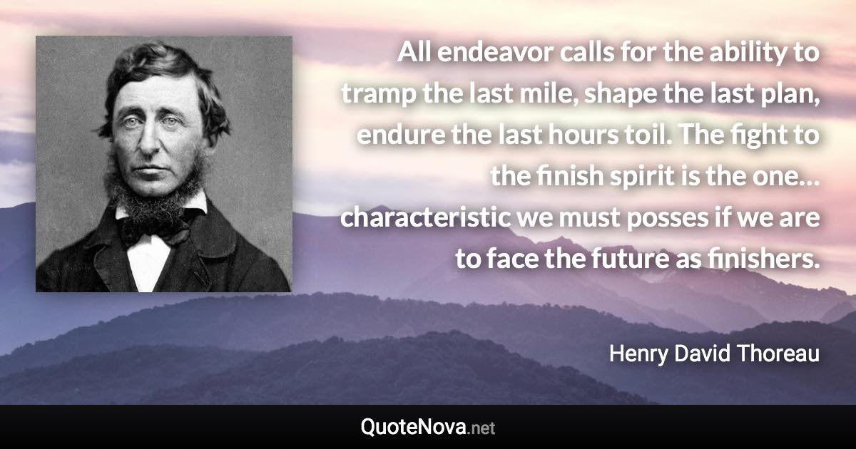 All endeavor calls for the ability to tramp the last mile, shape the last plan, endure the last hours toil. The fight to the finish spirit is the one… characteristic we must posses if we are to face the future as finishers. - Henry David Thoreau quote