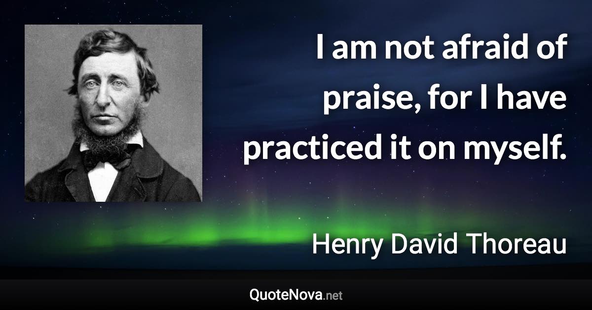 I am not afraid of praise, for I have practiced it on myself. - Henry David Thoreau quote