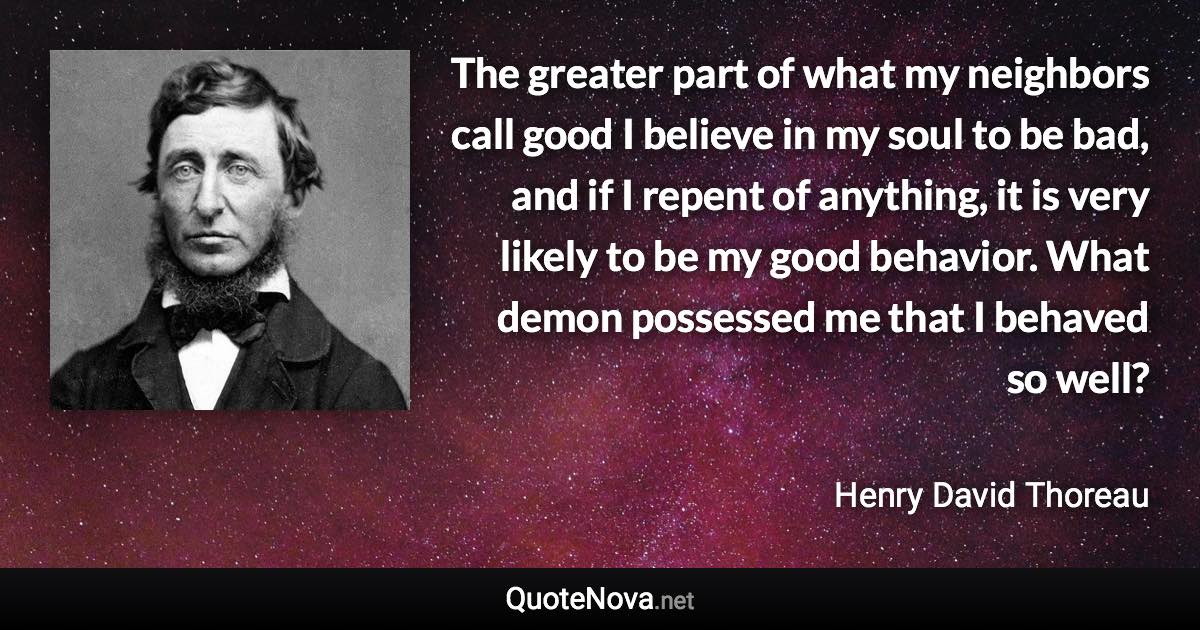 The greater part of what my neighbors call good I believe in my soul to be bad, and if I repent of anything, it is very likely to be my good behavior. What demon possessed me that I behaved so well? - Henry David Thoreau quote