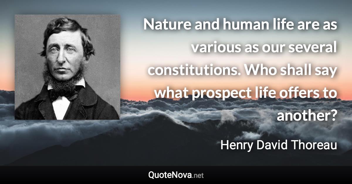 Nature and human life are as various as our several constitutions. Who shall say what prospect life offers to another? - Henry David Thoreau quote