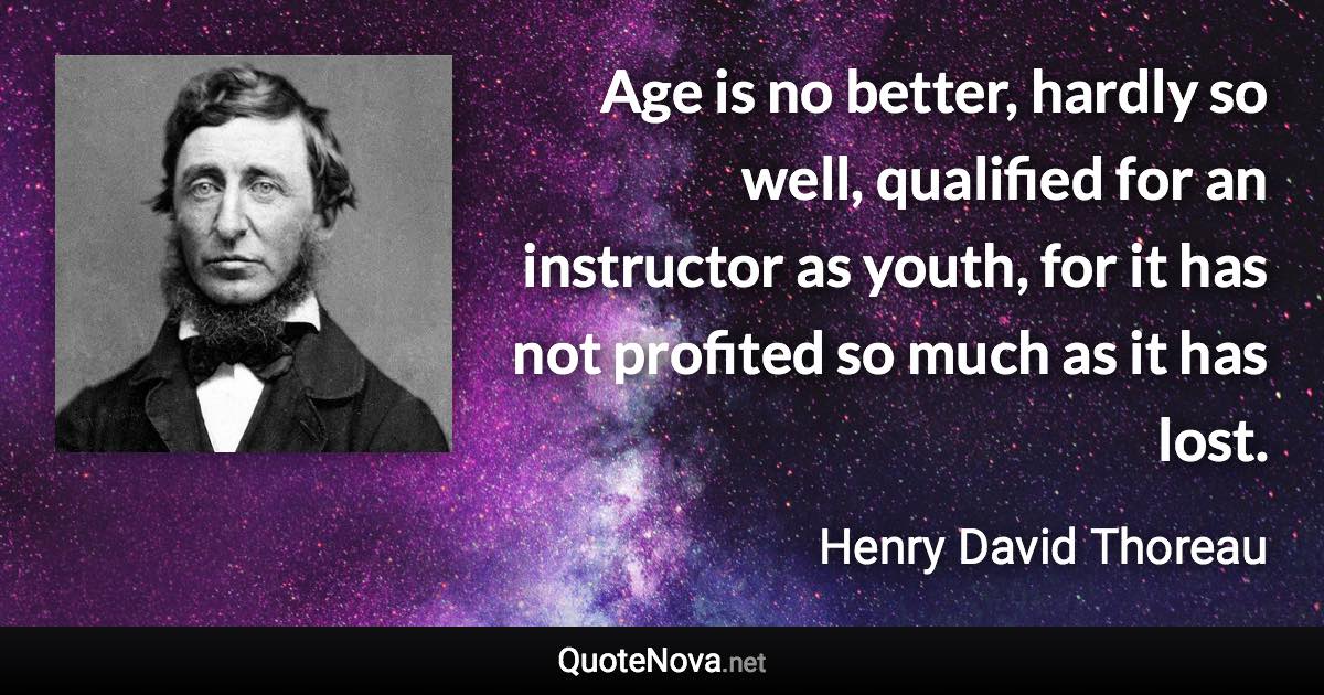 Age is no better, hardly so well, qualified for an instructor as youth, for it has not profited so much as it has lost. - Henry David Thoreau quote