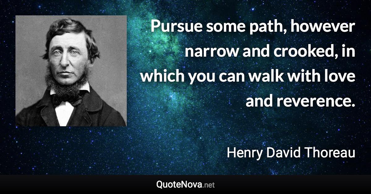 Pursue some path, however narrow and crooked, in which you can walk with love and reverence. - Henry David Thoreau quote