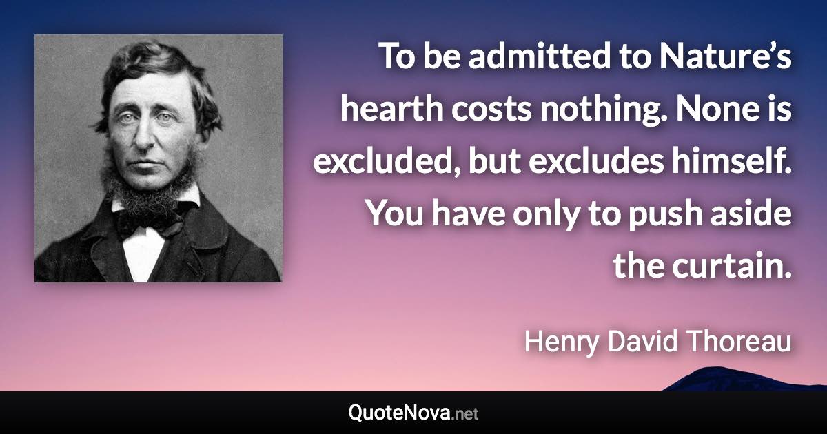 To be admitted to Nature’s hearth costs nothing. None is excluded, but excludes himself. You have only to push aside the curtain. - Henry David Thoreau quote