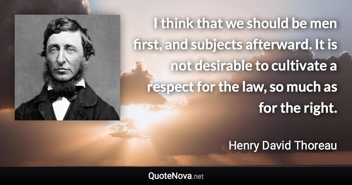 I think that we should be men first, and subjects afterward. It is not desirable to cultivate a respect for the law, so much as for the right. - Henry David Thoreau quote