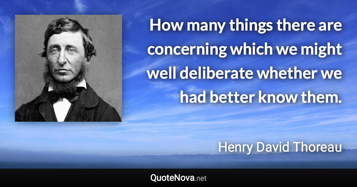 How many things there are concerning which we might well deliberate whether we had better know them. - Henry David Thoreau quote