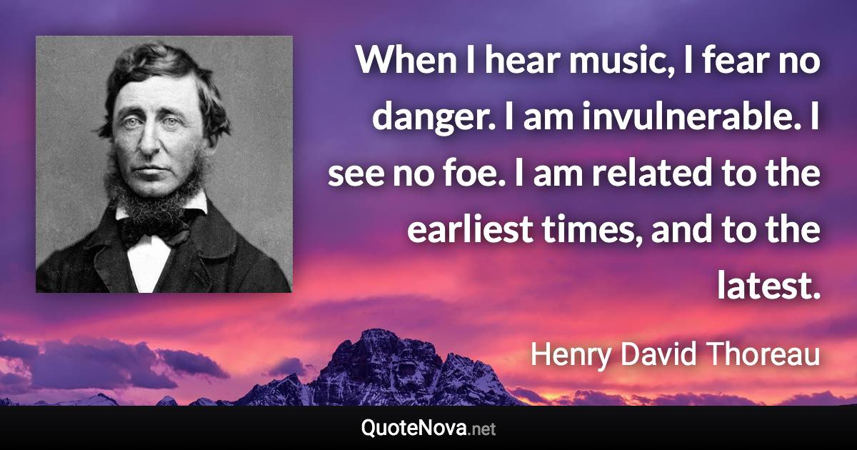 When I hear music, I fear no danger. I am invulnerable. I see no foe. I am related to the earliest times, and to the latest. - Henry David Thoreau quote