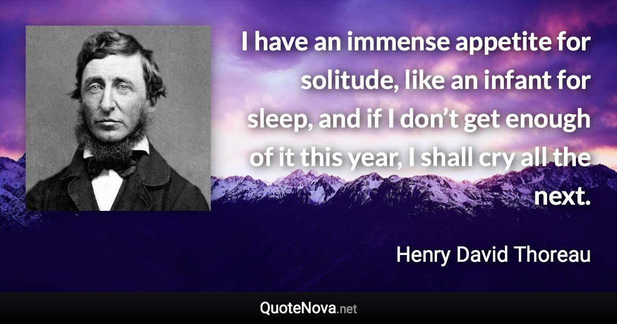 I have an immense appetite for solitude, like an infant for sleep, and if I don’t get enough of it this year, I shall cry all the next. - Henry David Thoreau quote