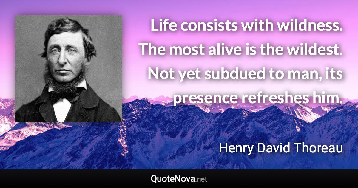 Life consists with wildness. The most alive is the wildest. Not yet subdued to man, its presence refreshes him. - Henry David Thoreau quote