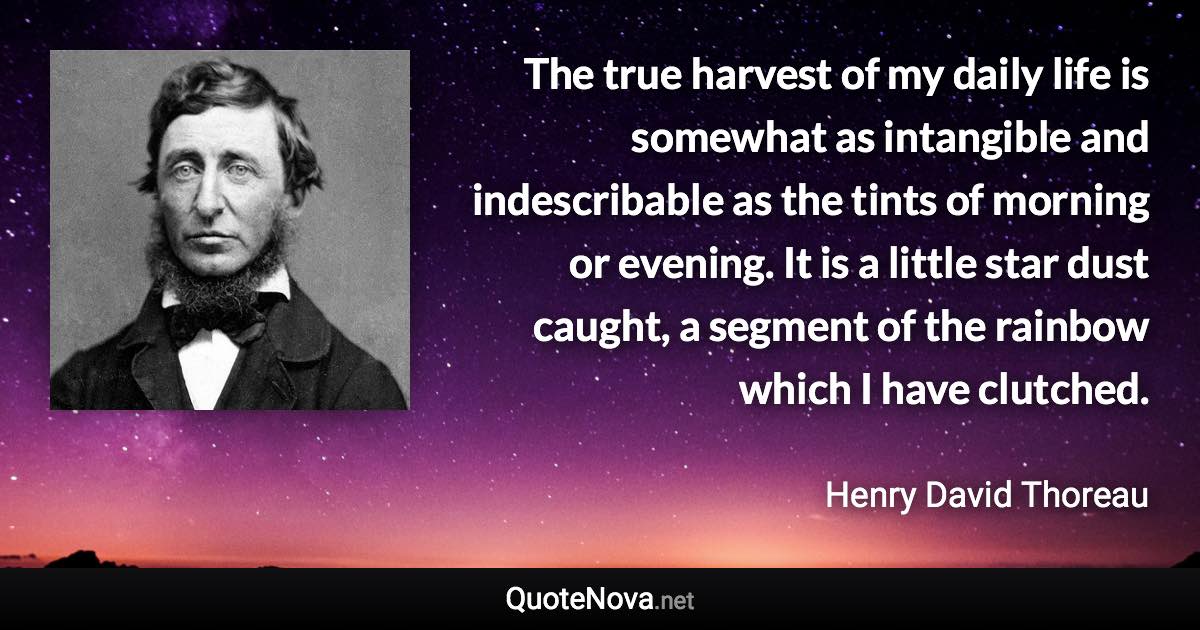 The true harvest of my daily life is somewhat as intangible and indescribable as the tints of morning or evening. It is a little star dust caught, a segment of the rainbow which I have clutched. - Henry David Thoreau quote