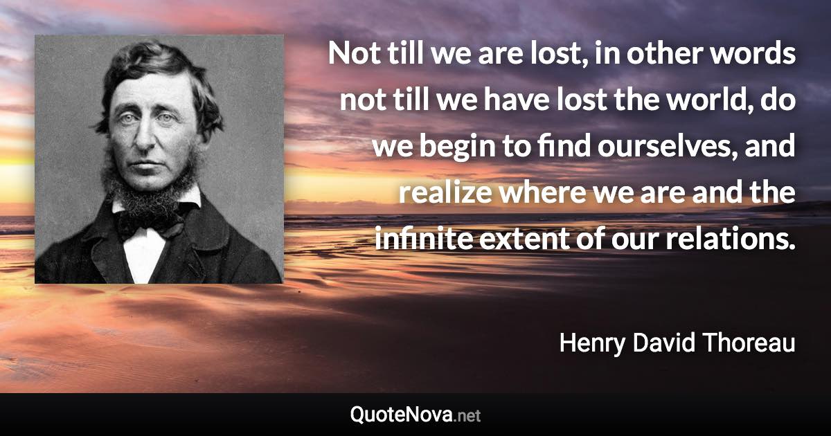 Not till we are lost, in other words not till we have lost the world, do we begin to find ourselves, and realize where we are and the infinite extent of our relations. - Henry David Thoreau quote