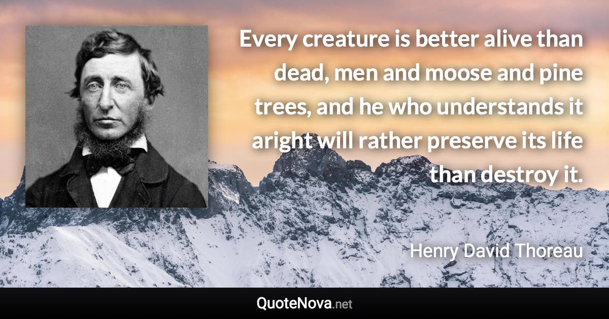 Every creature is better alive than dead, men and moose and pine trees, and he who understands it aright will rather preserve its life than destroy it. - Henry David Thoreau quote