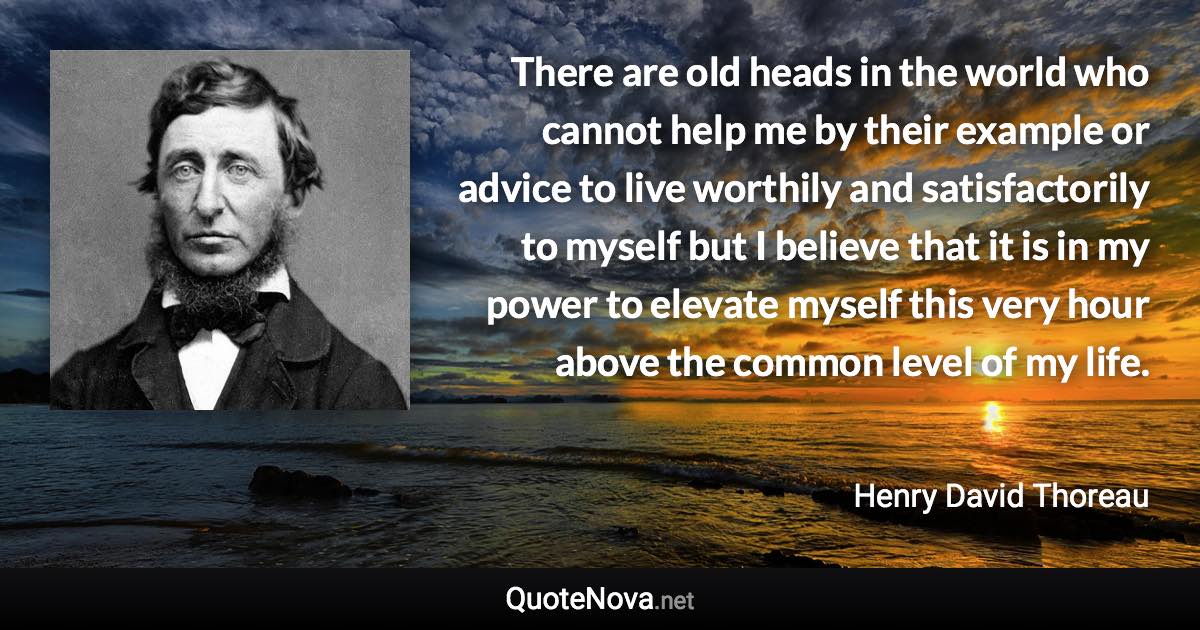 There are old heads in the world who cannot help me by their example or advice to live worthily and satisfactorily to myself but I believe that it is in my power to elevate myself this very hour above the common level of my life. - Henry David Thoreau quote