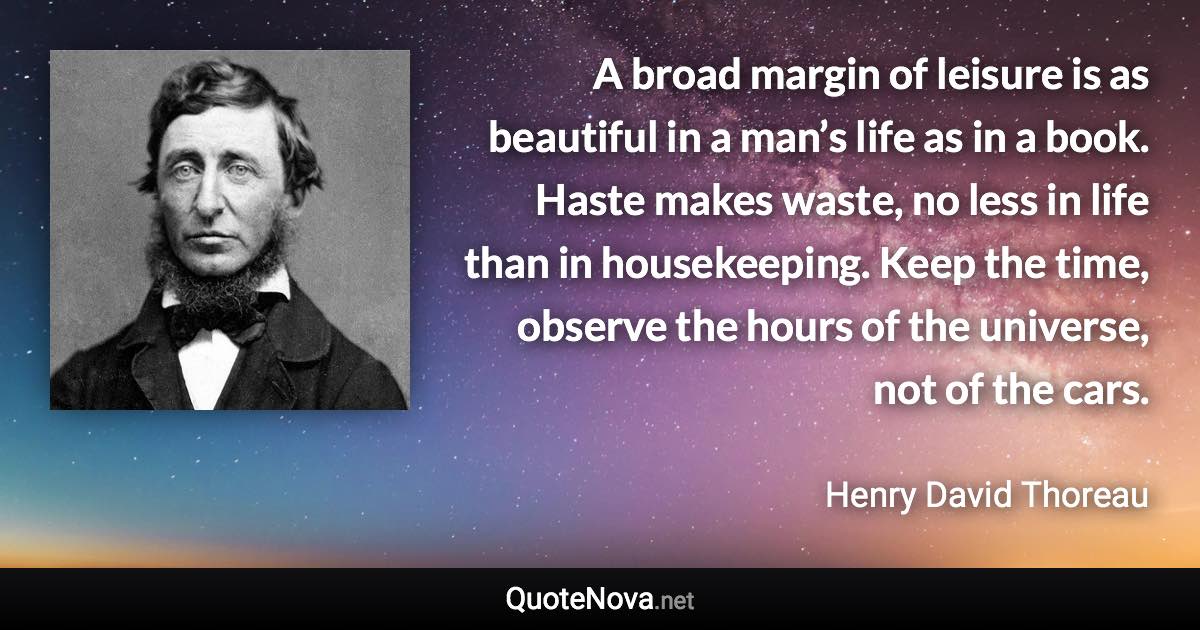 A broad margin of leisure is as beautiful in a man’s life as in a book. Haste makes waste, no less in life than in housekeeping. Keep the time, observe the hours of the universe, not of the cars. - Henry David Thoreau quote