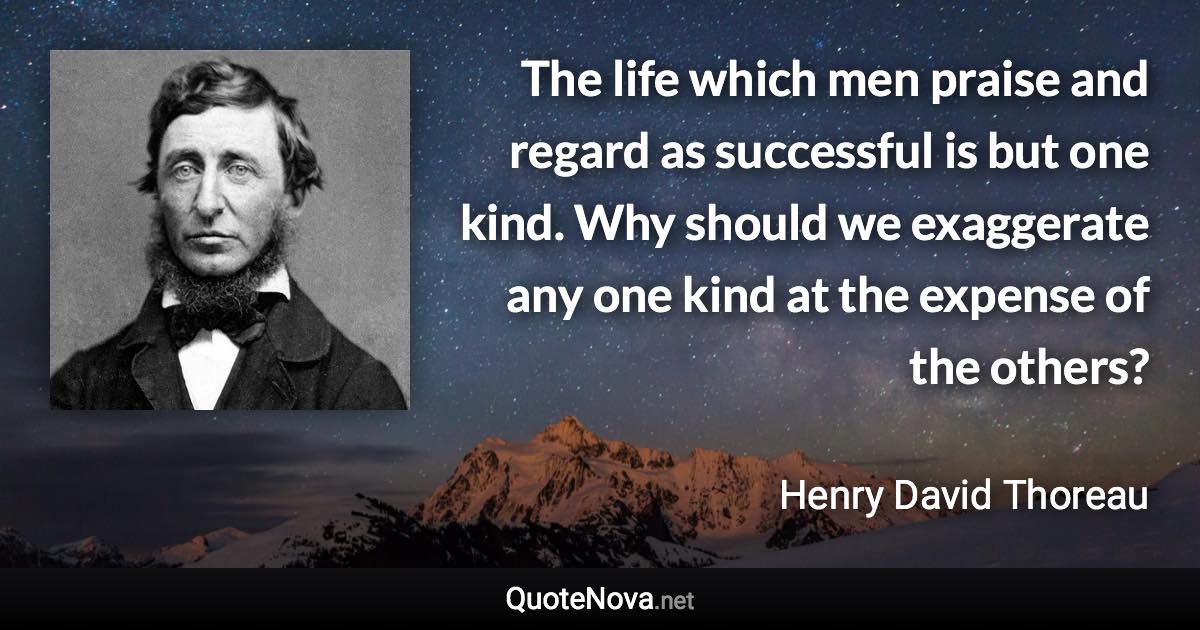 The life which men praise and regard as successful is but one kind. Why should we exaggerate any one kind at the expense of the others? - Henry David Thoreau quote