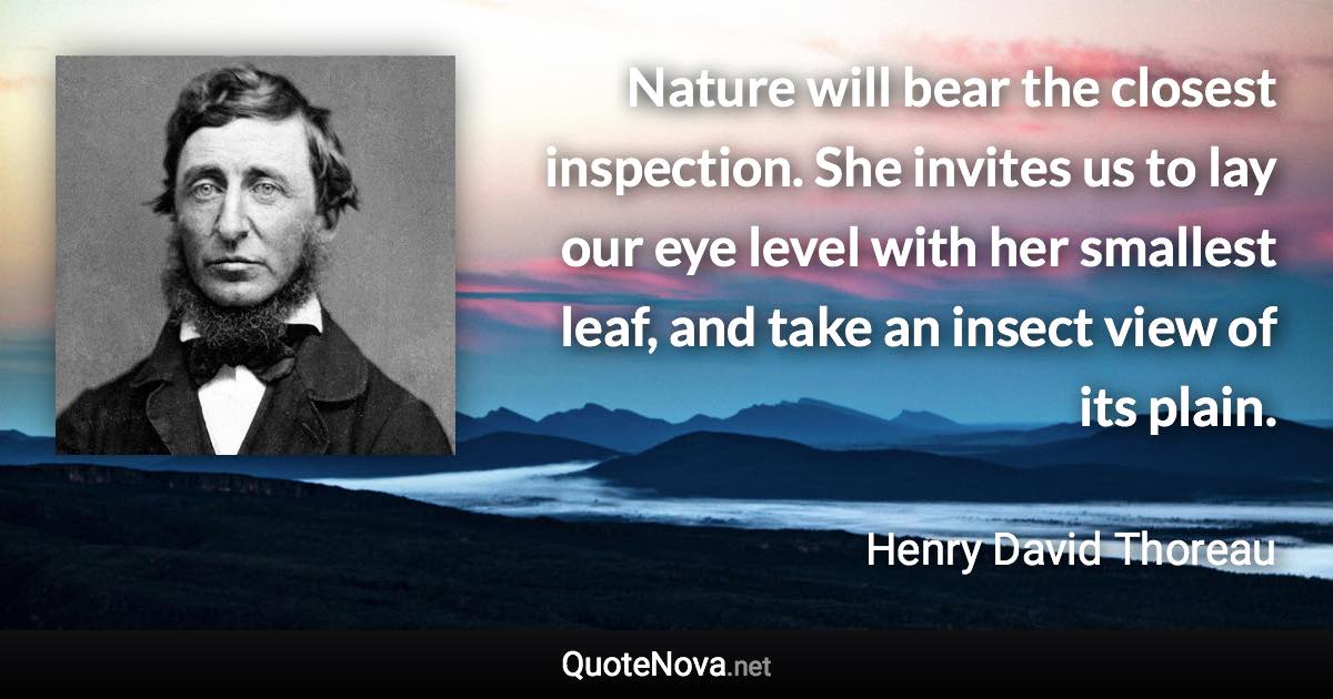 Nature will bear the closest inspection. She invites us to lay our eye level with her smallest leaf, and take an insect view of its plain. - Henry David Thoreau quote