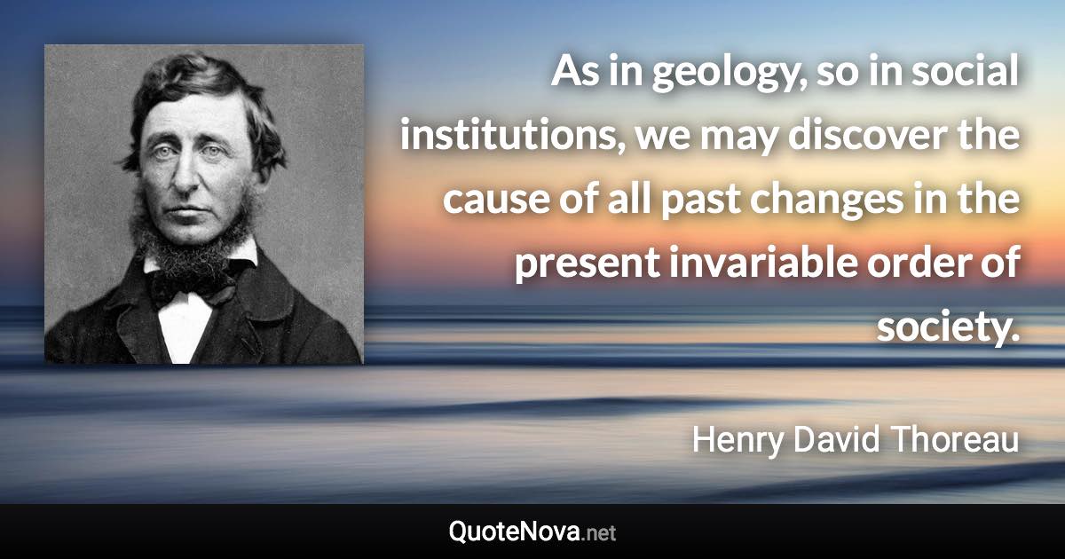 As in geology, so in social institutions, we may discover the cause of all past changes in the present invariable order of society. - Henry David Thoreau quote