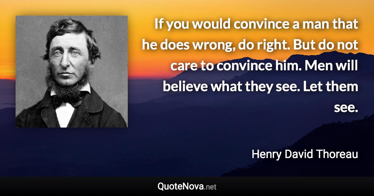 If you would convince a man that he does wrong, do right. But do not care to convince him. Men will believe what they see. Let them see. - Henry David Thoreau quote