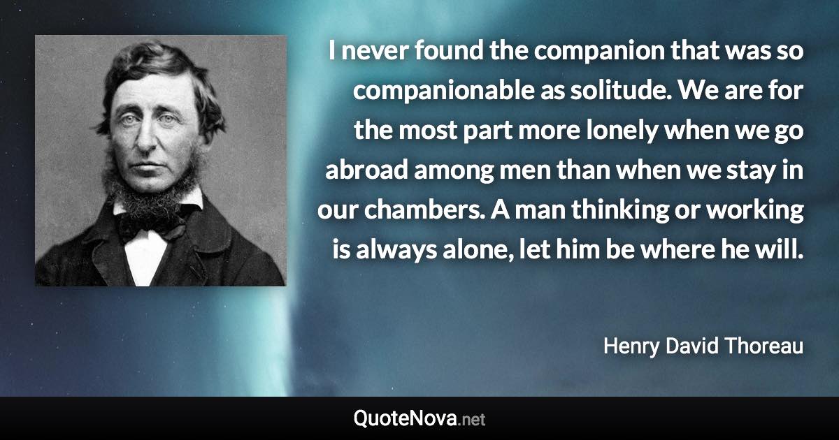 I never found the companion that was so companionable as solitude. We are for the most part more lonely when we go abroad among men than when we stay in our chambers. A man thinking or working is always alone, let him be where he will. - Henry David Thoreau quote