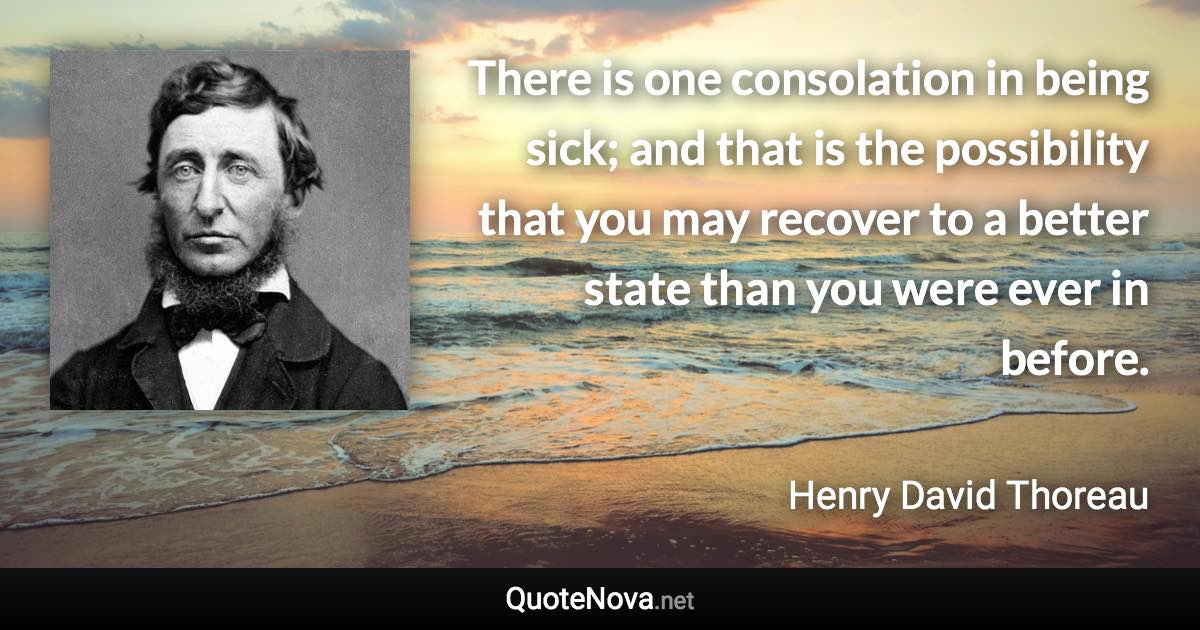 There is one consolation in being sick; and that is the possibility that you may recover to a better state than you were ever in before. - Henry David Thoreau quote