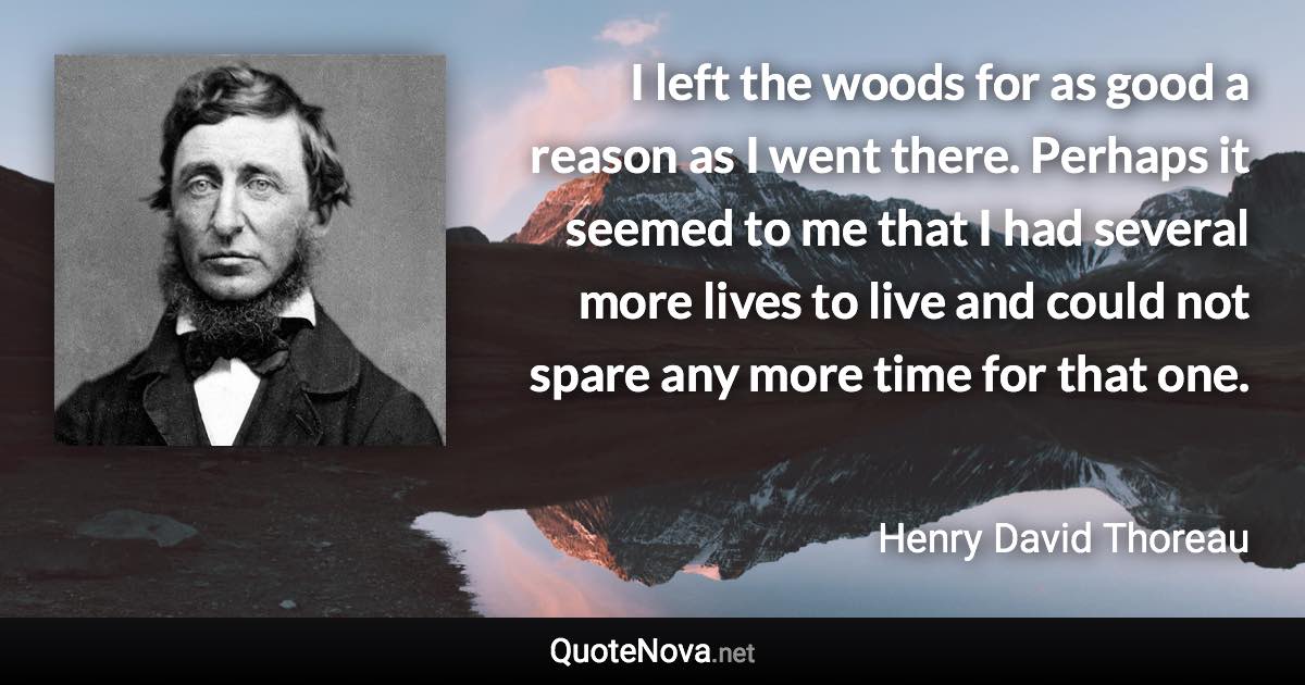 I left the woods for as good a reason as I went there. Perhaps it seemed to me that I had several more lives to live and could not spare any more time for that one. - Henry David Thoreau quote