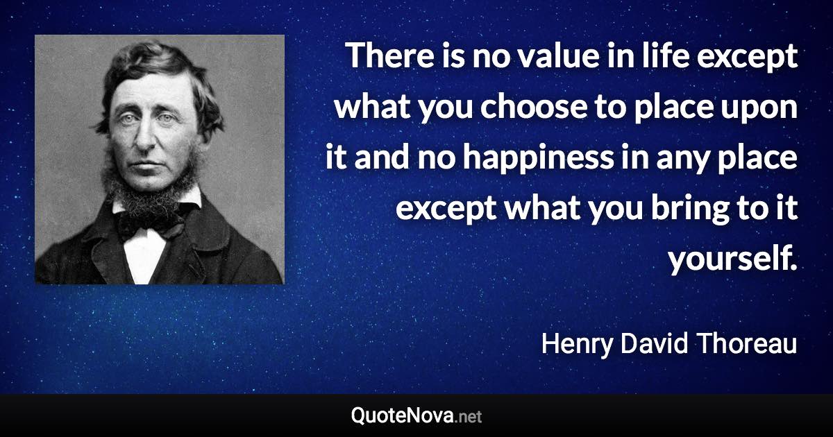 There is no value in life except what you choose to place upon it and no happiness in any place except what you bring to it yourself. - Henry David Thoreau quote