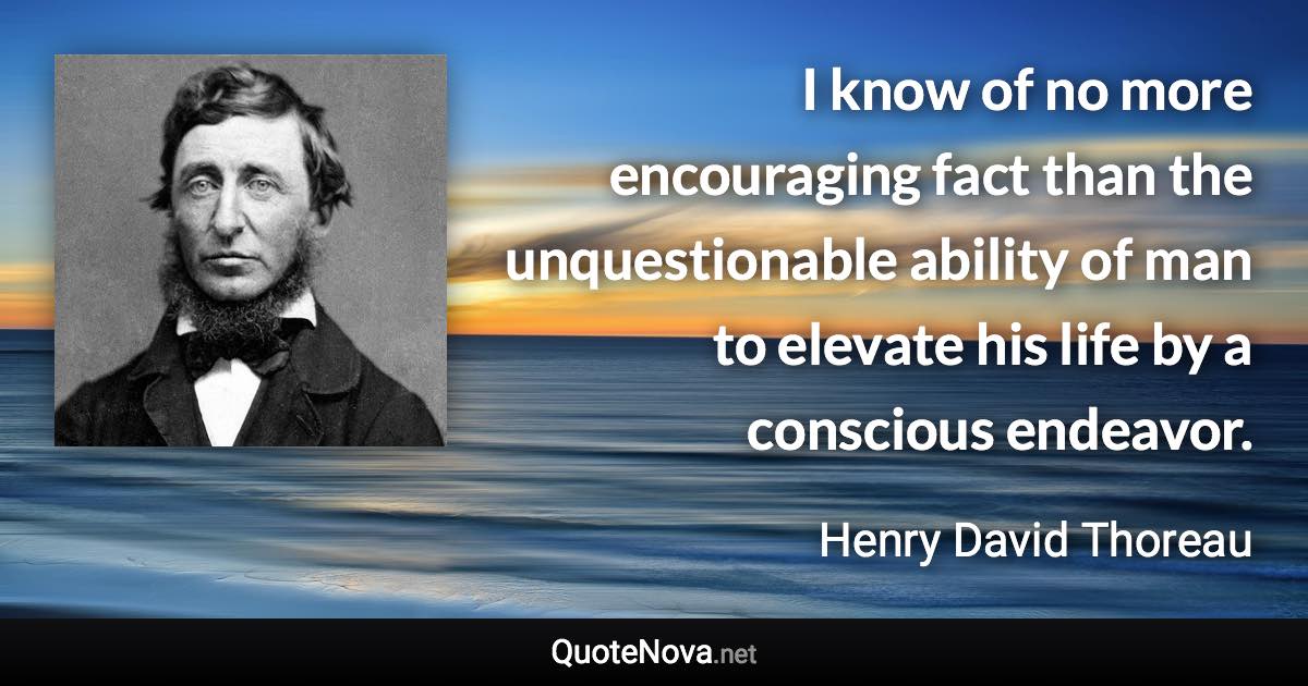 I know of no more encouraging fact than the unquestionable ability of man to elevate his life by a conscious endeavor. - Henry David Thoreau quote