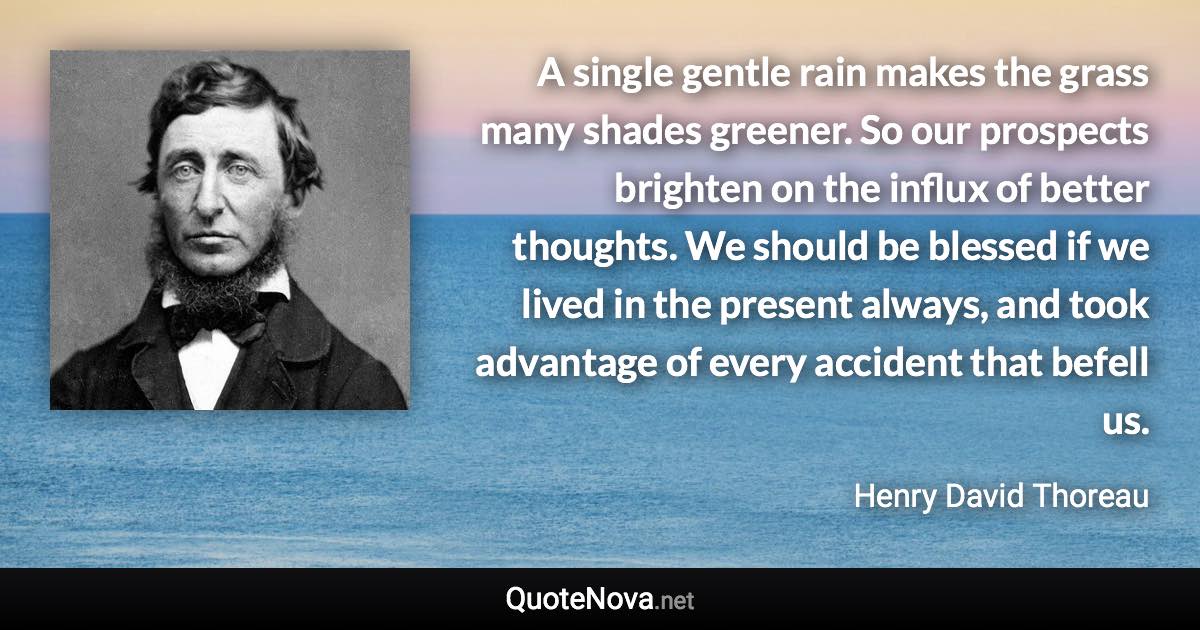 A single gentle rain makes the grass many shades greener. So our prospects brighten on the influx of better thoughts. We should be blessed if we lived in the present always, and took advantage of every accident that befell us. - Henry David Thoreau quote