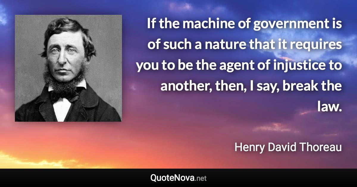 If the machine of government is of such a nature that it requires you to be the agent of injustice to another, then, I say, break the law. - Henry David Thoreau quote