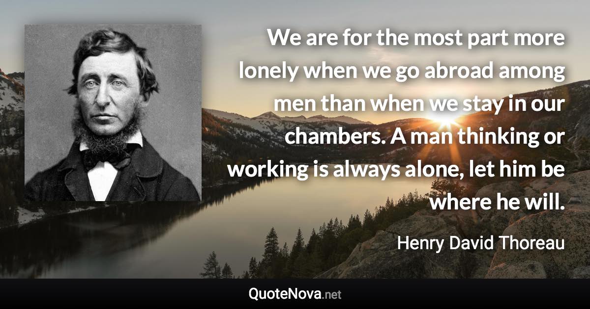 We are for the most part more lonely when we go abroad among men than when we stay in our chambers. A man thinking or working is always alone, let him be where he will. - Henry David Thoreau quote