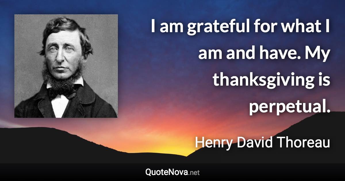 I am grateful for what I am and have. My thanksgiving is perpetual. - Henry David Thoreau quote