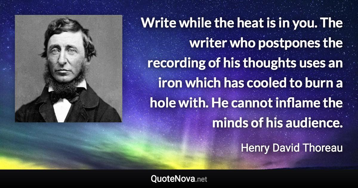 Write while the heat is in you. The writer who postpones the recording of his thoughts uses an iron which has cooled to burn a hole with. He cannot inflame the minds of his audience. - Henry David Thoreau quote