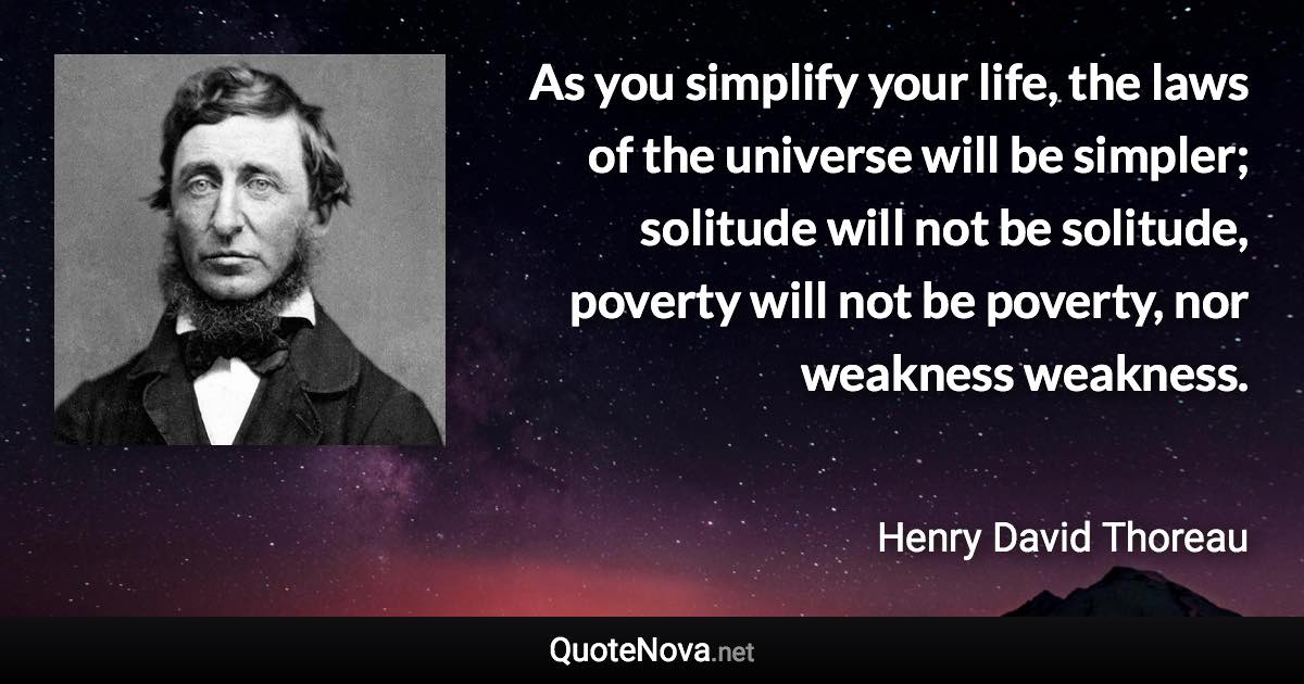 As you simplify your life, the laws of the universe will be simpler; solitude will not be solitude, poverty will not be poverty, nor weakness weakness. - Henry David Thoreau quote