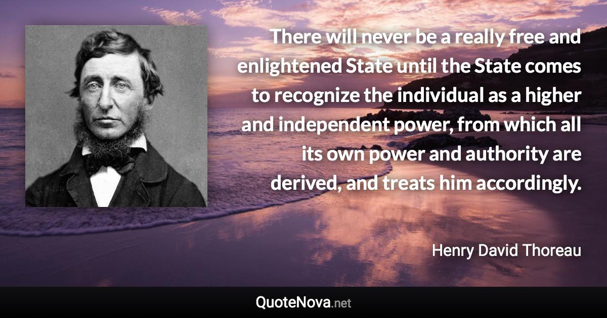 There will never be a really free and enlightened State until the State comes to recognize the individual as a higher and independent power, from which all its own power and authority are derived, and treats him accordingly. - Henry David Thoreau quote