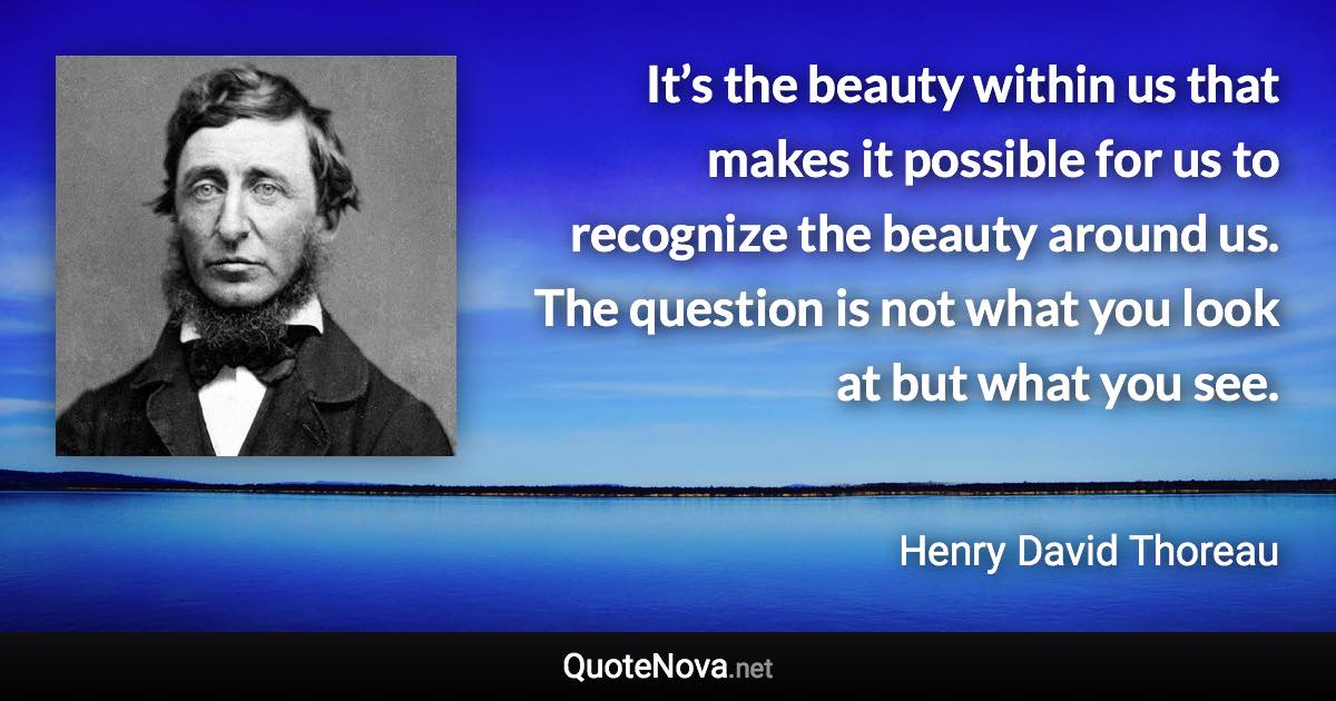 It’s the beauty within us that makes it possible for us to recognize the beauty around us. The question is not what you look at but what you see. - Henry David Thoreau quote