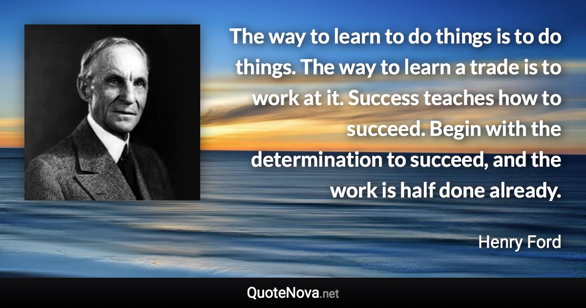 The way to learn to do things is to do things. The way to learn a trade is to work at it. Success teaches how to succeed. Begin with the determination to succeed, and the work is half done already. - Henry Ford quote