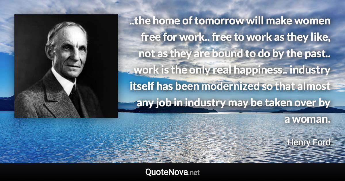 ..the home of tomorrow will make women free for work.. free to work as they like, not as they are bound to do by the past.. work is the only real happiness.. industry itself has been modernized so that almost any job in industry may be taken over by a woman. - Henry Ford quote