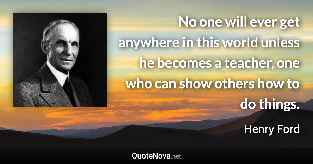 No one will ever get anywhere in this world unless he becomes a teacher, one who can show others how to do things. - Henry Ford quote