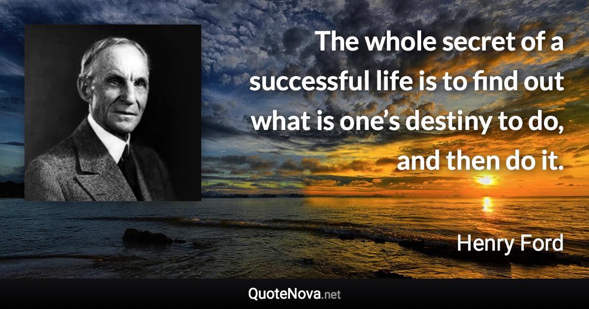 The whole secret of a successful life is to find out what is one’s destiny to do, and then do it. - Henry Ford quote