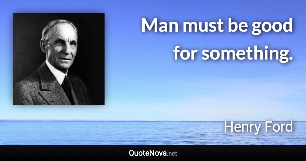 Man must be good for something. - Henry Ford quote