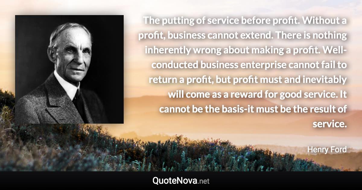 The putting of service before profit. Without a profit, business cannot extend. There is nothing inherently wrong about making a profit. Well-conducted business enterprise cannot fail to return a profit, but profit must and inevitably will come as a reward for good service. It cannot be the basis-it must be the result of service. - Henry Ford quote