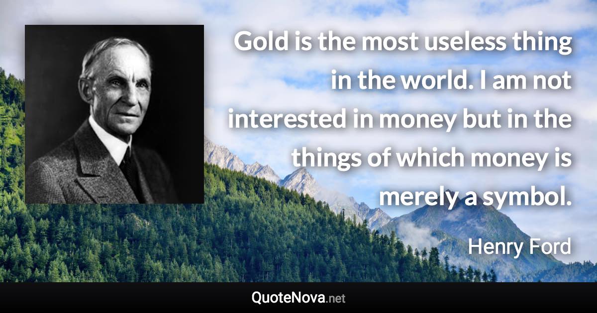 Gold is the most useless thing in the world. I am not interested in money but in the things of which money is merely a symbol. - Henry Ford quote