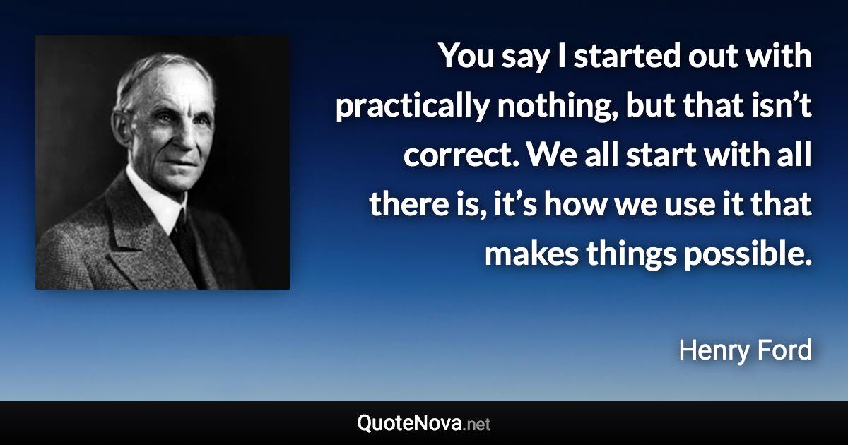 You say I started out with practically nothing, but that isn’t correct. We all start with all there is, it’s how we use it that makes things possible. - Henry Ford quote