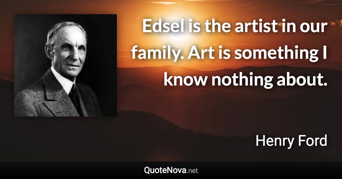 Edsel is the artist in our family. Art is something I know nothing about. - Henry Ford quote