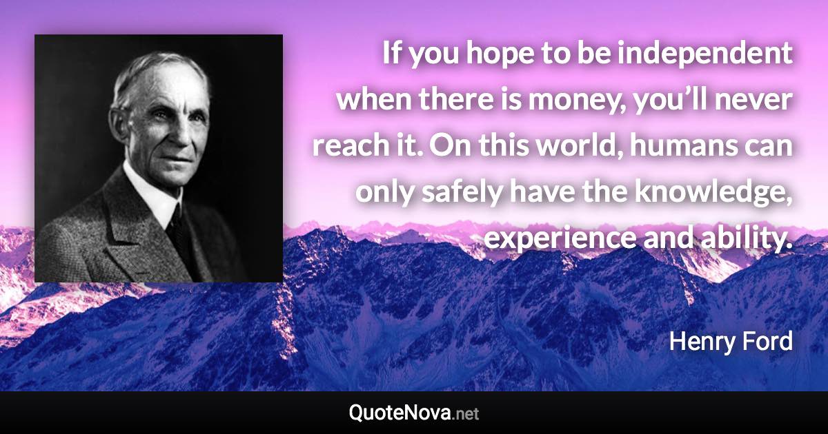 If you hope to be independent when there is money, you’ll never reach it. On this world, humans can only safely have the knowledge, experience and ability. - Henry Ford quote